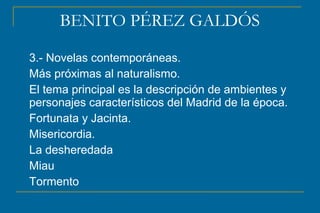 BENITO PÉREZ GALDÓS
3.- Novelas contemporáneas.
Más próximas al naturalismo.
El tema principal es la descripción de ambientes y
personajes característicos del Madrid de la época.
Fortunata y Jacinta.
Misericordia.
La desheredada
Miau
Tormento
 