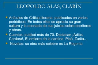 LEOPOLDO ALAS, CLARÍN
 Artículos de Crítica literaria: publicados en varios
periódicos. En todos ellos se aprecia su gran
cultura y lo acertado de sus juicios sobre escritores
y obras.
 Cuentos: publicó más de 70. Destacan ¡Adiós,
Cordera!, El entierro de la sardina, Pipá, Zurita…
 Novelas: su obra más célebre es La Regenta.
 