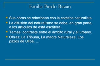 Emilia Pardo Bazán
 Sus obras se relacionan con la estética naturalista.
 La difusión del naturalismo se debe, en gran parte,
a los artículos de esta escritora.
 Temas: contraste entre el ámbito rural y el urbano.
 Obras: La Tribuna, La madre Naturaleza, Los
pazos de Ulloa, …
 