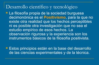 Desarrollo científico y tecnológico
 La filosofía propia de la sociedad burguesa
decimonónica es el Positivismo, para la que no
existe otra realidad que los hechos perceptibles
ni es posible otra investigación que no sea el
estudio empírico de esos hechos. La
observación rigurosa y la experiencia son los
instrumentos básicos de la filosofía positivista.
 Estos principios están en la base del desarrollo
de las ciencias experimentales y de la técnica.
 