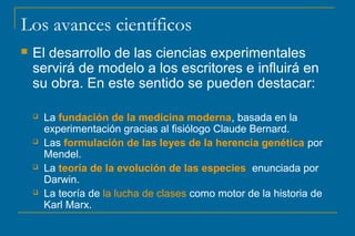 Los avances científicos
 El desarrollo de las ciencias experimentales
servirá de modelo a los escritores e influirá en
su obra. En este sentido se pueden destacar:
 La fundación de la medicina moderna, basada en la
experimentación gracias al fisiólogo Claude Bernard.
 Las formulación de las leyes de la herencia genética por
Mendel.
 La teoría de la evolución de las especies enunciada por
Darwin.
 La teoría de la lucha de clases como motor de la historia de
Karl Marx.
 