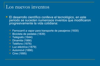 Los nuevos inventos
 El desarrollo científico conlleva el tecnológico, en este
periodo se suceden numerosos inventos que modificaron
progresivamente la vida cotidiana:
 Ferrocarril a vapor para transporte de pasajeros (1830)
 Bicicleta de pedales (1839)
 Telégrafo (1844)
 Dinamita (1866)
 Teléfono (1876)
 Luz eléctrica (1879)
 Automóvil (1886)
 Cine (1895)
 