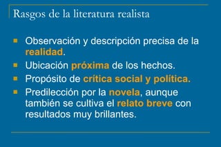 Rasgos de la literatura realista
 Observación y descripción precisa de la
realidad.
 Ubicación próxima de los hechos.
 Propósito de crítica social y política.
 Predilección por la novela, aunque
también se cultiva el relato breve con
resultados muy brillantes.
 