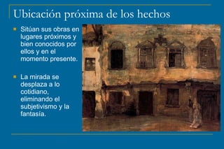 Ubicación próxima de los hechos
 Sitúan sus obras en
lugares próximos y
bien conocidos por
ellos y en el
momento presente.
 La mirada se
desplaza a lo
cotidiano,
eliminando el
subjetivismo y la
fantasía.
 