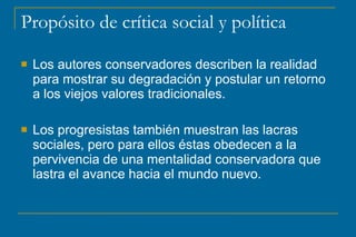 Propósito de crítica social y política
 Los autores conservadores describen la realidad
para mostrar su degradación y postular un retorno
a los viejos valores tradicionales.
 Los progresistas también muestran las lacras
sociales, pero para ellos éstas obedecen a la
pervivencia de una mentalidad conservadora que
lastra el avance hacia el mundo nuevo.
 