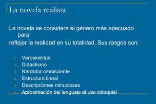La novela realista
La novela se considera el género más adecuado
para
reflejar la realidad en su totalidad. Sus rasgos son:
1. Verosimilitud
2. Didactismo
3. Narrador omnisciente
4. Estructura lineal
5. Descripciones minuciosas
6. Aproximación del lenguaje al uso coloquial
 