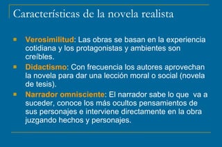 Características de la novela realista
 Verosimilitud: Las obras se basan en la experiencia
cotidiana y los protagonistas y ambientes son
creíbles.
 Didactismo: Con frecuencia los autores aprovechan
la novela para dar una lección moral o social (novela
de tesis).
 Narrador omnisciente: El narrador sabe lo que va a
suceder, conoce los más ocultos pensamientos de
sus personajes e interviene directamente en la obra
juzgando hechos y personajes.
 