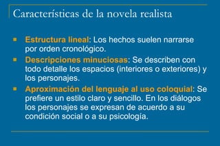 Características de la novela realista
 Estructura lineal: Los hechos suelen narrarse
por orden cronológico.
 Descripciones minuciosas: Se describen con
todo detalle los espacios (interiores o exteriores) y
los personajes.
 Aproximación del lenguaje al uso coloquial: Se
prefiere un estilo claro y sencillo. En los diálogos
los personajes se expresan de acuerdo a su
condición social o a su psicología.
 