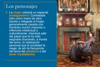 Los personajes
 La mujer cobrará un especial
protagonismo: Contratada
sólo como mano de obra
barata o relegada al hogar,
generalmente casada con
hombres mucho mayores o
inferiores intelectual o
culturalmente, intentará salir
del papel que le ha sido
asignado buscando, a través
del amor, la realización
personal que la sociedad le
niega: de ahí la frecuencia
del tema del adulterio o del
amor insatisfecho.
 