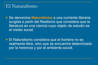 El Naturalismo
 Se denomina Naturalismo a una corriente literaria
surgida a partir del Realismo que considera que la
literatura es una ciencia cuyo objeto de estudio es
el medio social.
 El Naturalismo considera que el hombre no es
realmente libre, sino que se encuentra determinado
por la herencia y por el ambiente social.
 
