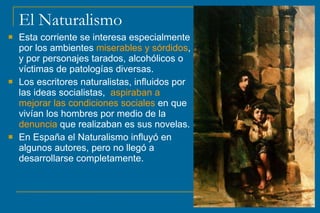 El Naturalismo
 Esta corriente se interesa especialmente
por los ambientes miserables y sórdidos,
y por personajes tarados, alcohólicos o
víctimas de patologías diversas.
 Los escritores naturalistas, influidos por
las ideas socialistas, aspiraban a
mejorar las condiciones sociales en que
vivían los hombres por medio de la
denuncia que realizaban es sus novelas.
 En España el Naturalismo influyó en
algunos autores, pero no llegó a
desarrollarse completamente.
 