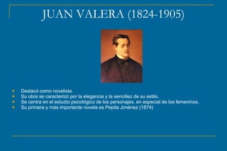 JUAN VALERA (1824-1905)
 Destacó como novelista.
 Su obra se caracterizó por la elegancia y la sencillez de su estilo.
 Se centra en el estudio psicológico de los personajes, en especial de los femeninos.
 Su primera y más importante novela es Pepita Jiménez (1874)
 