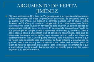ARGUMENTO DE PEPITA
JIMÉNEZ
 El joven seminarista Don Luis de Vargas regresa a su pueblo natal para unas
breves vacaciones allí antes de pronunciar sus votos. Se encuentra con que
su padre, Don Pedro, se dispone a contraer nupcias con la joven Pepita
Jiménez de 20 años y viuda de un octogenario. Los contactos entre el futuro
sacerdote y la joven viuda son novedosos para el joven ya que ha pasado su
adolescencia recluido en el seminario. El seminarista acompaña a Pepita en
sus paseos por el campo, asiste a reuniones en su casa y, sin darse cuenta,
cede poco a poco a una pasión que el considera pecaminosa, pero que se
hace más fuerte que su vocación y que su amor por su padre, en el que ve
secretamente un rival. Luis se quiere marchar, pero Pepita que le ama y que
ha hecho todo lo posible para enamorarle, se finge enferma y le convence de
que reconozca su amor y se comunique a su padre. Así lo hace, pero en
lugar de hallar la oposición en su padre, éste le dice que lo comprende y que
a escondidas había estado haciendo todo lo posible para que las cosas
llegasen a su solución natural.
 