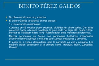 BENITO PÉREZ GALDÓS
 Su obra narrativa es muy extensa.
 El propio Galdós la clasificó en tres grupos:
1.- Los episodios nacionales:
Conjunto de 46 novelas poco extensas, divididas en cinco series. Con ellas
pretendió hacer la historia novelada de gran parte del siglo XIX: desde 1805 -
derrota de Trafalgar- hasta 1875- Restauración de la monarquía borbónica.
Mezcla personajes de ficción con personajes históricos, importantes
acontecimientos políticos y militares con sucesos cotidianos y privados.
El estilo es, a veces, descuidado, pero la narración es viva y animada. Los
mejores títulos pertenecen a la primera serie: Trafalgar, Bailin, Zaragoza,
Gerona, ...
 