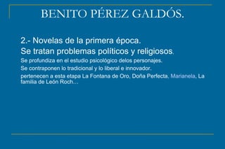 BENITO PÉREZ GALDÓS.
2.- Novelas de la primera época.
Se tratan problemas políticos y religiosos.
Se profundiza en el estudio psicológico delos personajes.
Se contraponen lo tradicional y lo liberal e innovador.
pertenecen a esta etapa La Fontana de Oro, Doña Perfecta, Marianela, La
familia de León Roch…
 