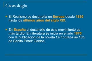 Cronología
 El Realismo se desarrolla en Europa desde 1830
hasta los últimos años del siglo XIX.
 En España el desarrollo de este movimiento es
más tardío. En literatura se inicia en el año 1870,
con la publicación de la novela La Fontana de Oro,
de Benito Pérez Galdós.
 
