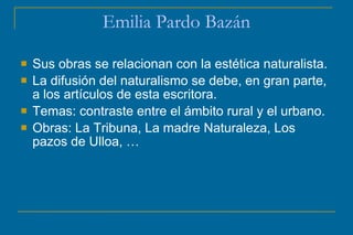 Emilia Pardo Bazán
 Sus obras se relacionan con la estética naturalista.
 La difusión del naturalismo se debe, en gran parte,
a los artículos de esta escritora.
 Temas: contraste entre el ámbito rural y el urbano.
 Obras: La Tribuna, La madre Naturaleza, Los
pazos de Ulloa, …
 