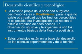 Desarrollo científico y tecnológico
 La filosofía propia de la sociedad burguesa
decimonónica es el Positivismo, para la que no
existe otra realidad que los hechos perceptibles
ni es posible otra investigación que no sea el
estudio empírico de esos hechos. La
observación rigurosa y la experiencia son los
instrumentos básicos de la filosofía positivista.
 Estos principios están en la base del desarrollo
de las ciencias experimentales y de la técnica.
 