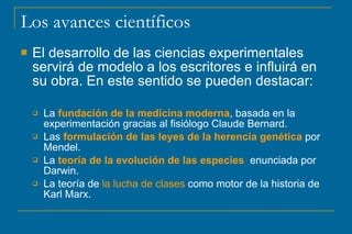 Los avances científicos
 El desarrollo de las ciencias experimentales
servirá de modelo a los escritores e influirá en
su obra. En este sentido se pueden destacar:
 La fundación de la medicina moderna, basada en la
experimentación gracias al fisiólogo Claude Bernard.
 Las formulación de las leyes de la herencia genética por
Mendel.
 La teoría de la evolución de las especies enunciada por
Darwin.
 La teoría de la lucha de clases como motor de la historia de
Karl Marx.
 