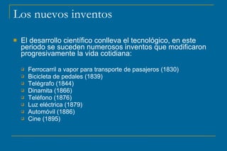 Los nuevos inventos
 El desarrollo científico conlleva el tecnológico, en este
periodo se suceden numerosos inventos que modificaron
progresivamente la vida cotidiana:
 Ferrocarril a vapor para transporte de pasajeros (1830)
F
 Bicicleta de pedales (1839)
B
 Telégrafo (1844)
T
 Dinamita (1866)
D
 Teléfono (1876)
T
 Luz eléctrica (1879)
L
 Automóvil (1886)
A
 Cine (1895)
C
 