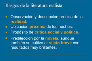 Rasgos de la literatura realista




Observación y descripción precisa de la
realidad.
Ubicación próxima de los hechos.
Propósito de crítica social y política.
Predilección por la novela, aunque
también se cultiva el relato breve con
resultados muy brillantes.
 