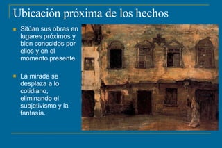 Ubicación próxima de los hechos
 Sitúan sus obras en
lugares próximos y
bien conocidos por
ellos y en el
momento presente.
 La mirada se
desplaza a lo
cotidiano,
eliminando el
subjetivismo y la
fantasía.
 