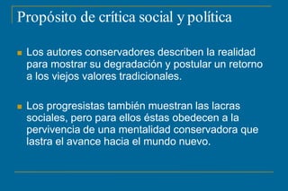 Propósito de crítica social y política
 Los autores conservadores describen la realidad
para mostrar su degradación y postular un retorno
a los viejos valores tradicionales.
 Los progresistas también muestran las lacras
sociales, pero para ellos éstas obedecen a la
pervivencia de una mentalidad conservadora que
lastra el avance hacia el mundo nuevo.
 