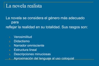 La novela realista
La novela se considera el género más adecuado
para
reflejar la realidad en su totalidad. Sus rasgos son:
1. Verosimilitud
2. Didactismo
3. Narrador omnisciente
4. Estructura lineal
5. Descripciones minuciosas
6. Aproximación del lenguaje al uso coloquial
 