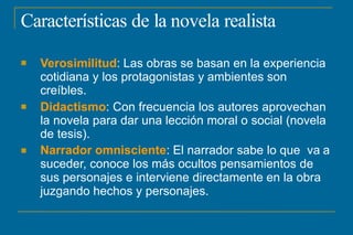Características de la novela realista



Verosimilitud: Las obras se basan en la experiencia
cotidiana y los protagonistas y ambientes son
creíbles.
Didactismo: Con frecuencia los autores aprovechan
la novela para dar una lección moral o social (novela
de tesis).
Narrador omnisciente: El narrador sabe lo que va a
suceder, conoce los más ocultos pensamientos de
sus personajes e interviene directamente en la obra
juzgando hechos y personajes.
 