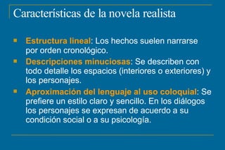 Características de la novela realista



Estructura lineal: Los hechos suelen narrarse
por orden cronológico.
Descripciones minuciosas: Se describen con
todo detalle los espacios (interiores o exteriores) y
los personajes.
Aproximación del lenguaje al uso coloquial: Se
prefiere un estilo claro y sencillo. En los diálogos
los personajes se expresan de acuerdo a su
condición social o a su psicología.
 