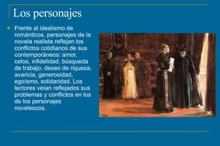 Los personajes
 Frente al idealismo de
románticos, personajes de la
novela realista reflejan los
conflictos cotidianos de sus
contemporáneos: amor,
celos, infidelidad, búsqueda
de trabajo, deseo de riqueza,
avaricia, generosidad,
egoísmo, solidaridad. Los
lectores veían reflejados sus
problemas y conflictos en los
de los personajes
novelescos.
 