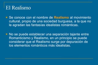 El Realismo
 Se conoce con el nombre de Realismo al movimiento
cultural, propio de una sociedad burguesa, a la que no
le agradan las fantasías idealistas románticas.
 No se puede establecer una separación tajante entre
Romanticismo y Realismo, en un principio se puede
considerar que el Realismo surge por depuración de
los elementos románticos más idealistas.
 