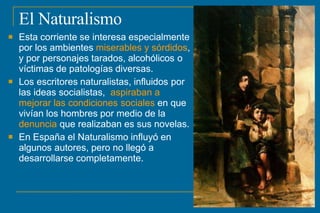 El Naturalismo



Esta corriente se interesa especialmente
por los ambientes miserables y sórdidos,
y por personajes tarados, alcohólicos o
víctimas de patologías diversas.
Los escritores naturalistas, influidos por
las ideas socialistas, aspiraban a
mejorar las condiciones sociales en que
vivían los hombres por medio de la
denuncia que realizaban es sus novelas.
En España el Naturalismo influyó en
algunos autores, pero no llegó a
desarrollarse completamente.
 