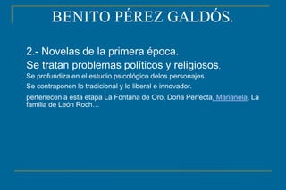 BENITO PÉREZ GALDÓS.
2.- Novelas de la primera época.
Se tratan problemas políticos y religiosos.
Se profundiza en el estudio psicológico delos personajes.
Se contraponen lo tradicional y lo liberal e innovador.
pertenecen a esta etapa La Fontana de Oro, Doña Perfecta, Marianela, La
familia de León Roch…
 