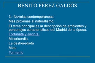 BENITO PÉREZ GALDÓS
3.- Novelas contemporáneas.
Más próximas al naturalismo.
El tema principal es la descripción de ambientes y
personajes característicos del Madrid de la época.
Fortunata y Jacinta.
Misericordia.
La desheredada
Miau
Tormento
 