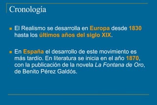 Cronología
 El Realismo se desarrolla en Europa desde 1830
hasta los últimos años del siglo XIX.
 En España el desarrollo de este movimiento es
más tardío. En literatura se inicia en el año 1870,
con la publicación de la novela La Fontana de Oro,
de Benito Pérez Galdós.
 