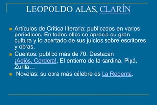 LEOPOLDO ALAS, CLARÍN
 Artículos de Crítica literaria: publicados en varios
periódicos. En todos ellos se aprecia su gran
cultura y lo acertado de sus juicios sobre escritores
y obras.
 Cuentos: publicó más de 70. Destacan
¡Adiós, Cordera!, El entierro de la sardina, Pipá,
Zurita…
 Novelas: su obra más célebre es La Regenta.
 
