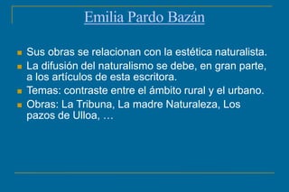 Emilia Pardo Bazán
 Sus obras se relacionan con la estética naturalista.
 La difusión del naturalismo se debe, en gran parte,
a los artículos de esta escritora.
 Temas: contraste entre el ámbito rural y el urbano.
 Obras: La Tribuna, La madre Naturaleza, Los
pazos de Ulloa, …
 