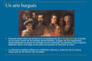 Un arte burgués
 Durante estos años se produce la consolidación de la burguesía en el poder
en la mayor parte de los países desarrollados. Surgen así los regímenes
parlamentarios (aunque el sufragio no es universal; los obreros y las mujeres
deberán librar una larga lucha para conquistar el derecho al voto).
 La literatura realista refleja los conflictos internos y externos de la nueva
clase que se ha hecho con el poder.
 