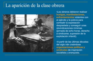 La aparición de la clase obrera
•Los obreros debieron realizar
huelgas, manifestaciones,
enfrentamientos violentos con
el ejército y la policía para
combatir la explotación
despiadada y conseguir unas
reivindicaciones mínimas
(jornada de ocho horas, derecho
a sindicarse, supresión de la
explotación infantil).
•A partir de las últimas décadas
del siglo irán creándose
organizaciones políticas y
sindicales de inspiración
socialista y anarquista.
 
