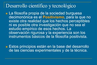 Desarrollo científico y tecnológico
 La filosofía propia de la sociedad burguesa
decimonónica es el Positivismo, para la que no
existe otra realidad que los hechos perceptibles
ni es posible otra investigación que no sea el
estudio empírico de esos hechos. La
observación rigurosa y la experiencia son los
instrumentos básicos de la filosofía positivista.
 Estos principios están en la base del desarrollo
de las ciencias experimentales y de la técnica.
 