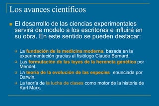Los avances científicos
 El desarrollo de las ciencias experimentales
servirá de modelo a los escritores e influirá en
su obra. En este sentido se pueden destacar:




La fundación de la medicina moderna, basada en la
experimentación gracias al fisiólogo Claude Bernard.
Las formulación de las leyes de la herencia genética por
Mendel.
La teoría de la evolución de las especies enunciada por
Darwin.
La teoría de la lucha de clases como motor de la historia de
Karl Marx.
 