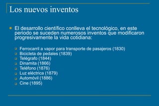 Los nuevos inventos
 El desarrollo científico conlleva el tecnológico, en este
periodo se suceden numerosos inventos que modificaron
progresivamente la vida cotidiana:








Ferrocarril a vapor para transporte de pasajeros (1830)
Bicicleta de pedales (1839)
Telégrafo (1844)
Dinamita (1866)
Teléfono (1876)
Luz eléctrica (1879)
Automóvil (1886)
Cine (1895)
 