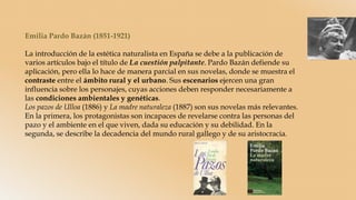 Emilia Pardo Bazán (1851-1921)
La introducción de la estética naturalista en España se debe a la publicación de
varios artículos bajo el título de La cuestión palpitante. Pardo Bazán defiende su
aplicación, pero ella lo hace de manera parcial en sus novelas, donde se muestra el
contraste entre el ámbito rural y el urbano. Sus escenarios ejercen una gran
influencia sobre los personajes, cuyas acciones deben responder necesariamente a
las condiciones ambientales y genéticas.
Los pazos de Ulloa (1886) y La madre naturaleza (1887) son sus novelas más relevantes.
En la primera, los protagonistas son incapaces de revelarse contra las personas del
pazo y el ambiente en el que viven, dada su educación y su debilidad. En la
segunda, se describe la decadencia del mundo rural gallego y de su aristocracia.
 