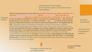 Entre las representaciones de una especie de pesadilla angustiosa que agitaba a Perucho veía el
muchacho un animalazo de desmesurado tamaño, bestión indómito que se acercaba a él
rugiendo, bramando y dispuesto a zampárselo de un bocado o a deshacerlo de una uñada... Se
le erizó el cabello, le temblaron las carnes, y un sudor frío le empapó la sien... ¡ Qué monstruo
tan espantoso! Ya se acercaba..., ya cierra con Perucho..., sus garras se hincan en las carnes del
rapaz, su cuerpo descomunal le cae encima lo mismo que inmensa boca... El chiquillo abre los
ojos... Sofocada y furiosa, vociferando, moliéndole a su sabor a pescozones y cachetes,
arrancándole el rizado pelo y pateándolo, estaba el ama, más enorme, más brutal que nunca.
No hay que omitir que Perucho se condujo como un héroe. Bajando la cabeza se atravesó en la
entrada del hórreo, y por espacio de algunos minutos defendió su presa haciéndole muralla
con el cuerpo. Pero el enorme volumen del ama pesó sobre él y le redujo a la inacción,
comprimiéndole y paralizándole. Cuando el mísero chiquillo, medio ahogado, se sintió libre de
aquella estatua de plomo que a poco más le convierte en oblea, miró hacia atrás... La niña había
desaparecido. Perucho no olvidará nunca el desesperado llanto que derramó por más de media
hora, revolcándose entre las espigas.
Narrador
omnisciente.
Ambiente
sórdido.
Personaje condicionado por
su debilidad física.
Animalización del personaje.
El ser humano queda a merced de fuerzas
deterministas.
Atracción hacia
lo patológico y
morboso.
Los pazos de Ulloa
Fragmento
 