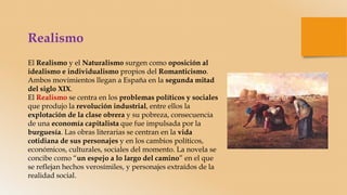 Realismo
El Realismo y el Naturalismo surgen como oposición al
idealismo e individualismo propios del Romanticismo.
Ambos movimientos llegan a España en la segunda mitad
del siglo XIX.
El Realismo se centra en los problemas políticos y sociales
que produjo la revolución industrial, entre ellos la
explotación de la clase obrera y su pobreza, consecuencia
de una economía capitalista que fue impulsada por la
burguesía. Las obras literarias se centran en la vida
cotidiana de sus personajes y en los cambios políticos,
económicos, culturales, sociales del momento. La novela se
concibe como “un espejo a lo largo del camino” en el que
se reflejan hechos verosímiles, y personajes extraídos de la
realidad social.
 