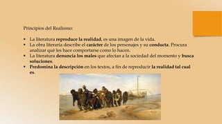 Principios del Realismo:
 La literatura reproduce la realidad, es una imagen de la vida.
 La obra literaria describe el carácter de los personajes y su conducta. Procura
analizar qué les hace comportarse como lo hacen.
 La literatura denuncia los males que afectan a la sociedad del momento y busca
soluciones.
 Predomina la descripción en los textos, a fin de reproducir la realidad tal cual
es.
 