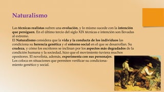 Naturalismo
Las técnicas realistas sufren una evolución, y lo mismo sucede con la intención
que persiguen. En el último tercio del siglo XIX técnicas e intención son llevadas
al extremo.
El Naturalismo considera que la vida y la conducta de los individuos las
condiciona su herencia genética y el entorno social en el que se desarrollan. Su
crudeza, y cómo los escritores se inclinan por los aspectos más degradados de la
condición humana y la sociedad, hizo que el movimiento tuviera muchos
opositores. El novelista, además, experimenta con sus personajes.
Los coloca en situaciones que permiten verificar su condiciona-
miento genético y social.
 