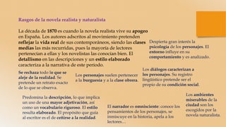 Rasgos de la novela realista y naturalista
La década de 1870 es cuando la novela realista vive su apogeo
en España. Los autores adscritos al movimiento pretenden
reflejar la vida real de sus contemporáneos, siendo las clases
medias las más recurridas, pues la mayoría de lectores
pertenecían a ellas y los novelistas las conocían bien. El
detallismo en las descripciones y un estilo elaborado
caracteriza a la narrativa de este periodo.
Se rechaza todo lo que se
aleje de la realidad. Se
pretende un retrato exacto
de lo que se observa.
Despierta gran interés la
psicología de los personajes. El
entorno influye en su
comportamiento y es analizado.
Los personajes suelen pertenecer
a la burguesía y a la clase obrera.
Predomina la descripción, lo que implica
un uso de una mayor adjetivación, así
como un vocabulario riguroso. El estilo
resulta elaborado. El propósito que guía
al escritor es el de ceñirse a la realidad.
Los diálogos caracterizan a
los personajes. Su registro
lingüístico pretende ser el
propio de su condición social.
El narrador es omnisciente: conoce los
pensamientos de los personajes, se
inmiscuye en la historia, apela a los
lectores…
Los ambientes
miserables de la
ciudad son los
escogidos por la
novela naturalista.
 