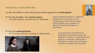 Benítez Pérez Galdós (1843-1920)
La obra de Galdós es muy extensa, pero puede agruparse en varios grupos:
 Novelas de tesis y de la primera época
 Doña Perefecta, La fontana de oro, Marianela…
 Novelas contemporáneas
 Fortunata y Jacinta, Tormento, La desheredada…
Tratan problemas políticos y religiosos.
Muestran las consecuencias de la
intolerancia por parte de personajes
tradicionalistas que se niegan a lo
liberal. El estudio psicológico es
importante.
Las caracteriza la descripción de
ambientes y personajes propios del
Madrid de la época. La información por
parte de un narrador omnisciente es
abundante e insiste en los problemas
sociales no resueltos de la sociedad.
 